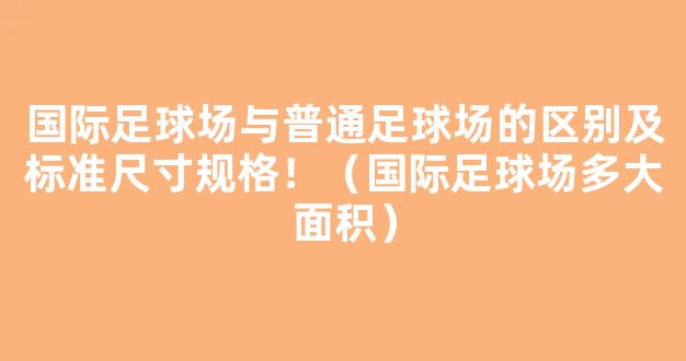 国际足球场与普通足球场的区别及标准尺寸规格！（国际足球场多大面积）