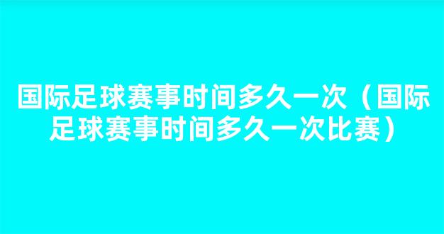 国际足球赛事时间多久一次（国际足球赛事时间多久一次比赛）