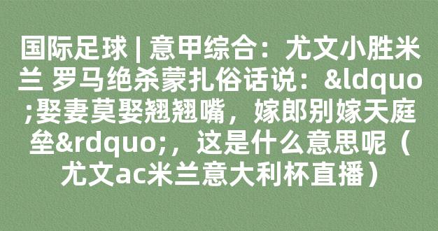 国际足球 | 意甲综合：尤文小胜米兰 罗马绝杀蒙扎俗话说：“娶妻莫娶翘翘嘴，嫁郎别嫁天庭垒”，这是什么意思呢（尤文ac米兰意大利杯直播）