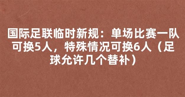 国际足联临时新规：单场比赛一队可换5人，特殊情况可换6人（足球允许几个替补）