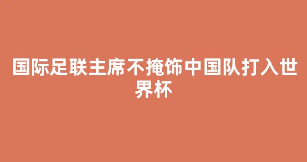 国际足联主席不掩饰中国队打入世界杯