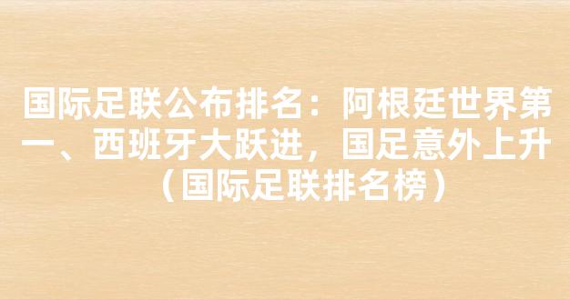 国际足联公布排名：阿根廷世界第一、西班牙大跃进，国足意外上升（国际足联排名榜）