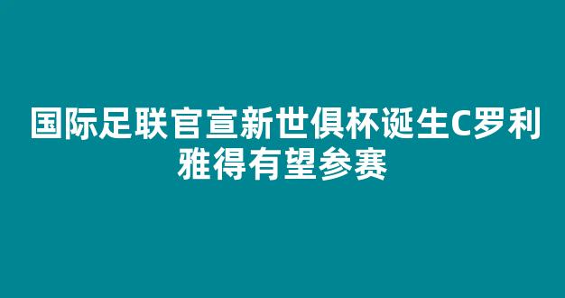 国际足联官宣新世俱杯诞生C罗利雅得有望参赛