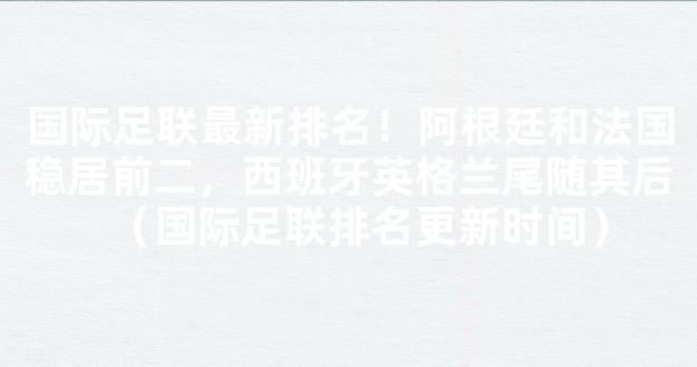 国际足联最新排名！阿根廷和法国稳居前二，西班牙英格兰尾随其后（国际足联排名更新时间）