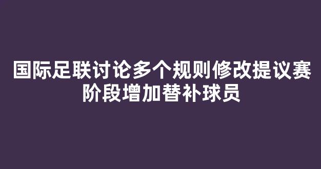 国际足联讨论多个规则修改提议赛阶段增加替补球员