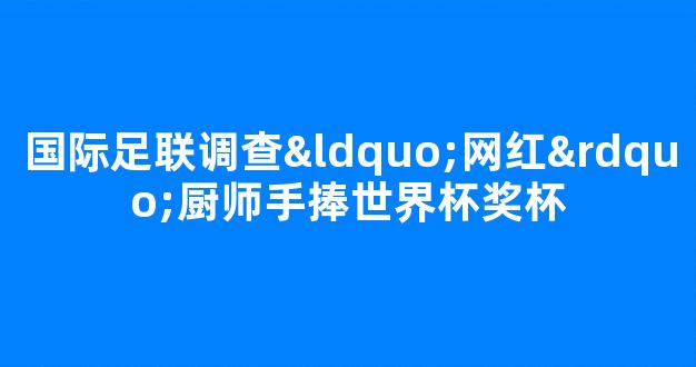 国际足联调查“网红”厨师手捧世界杯奖杯