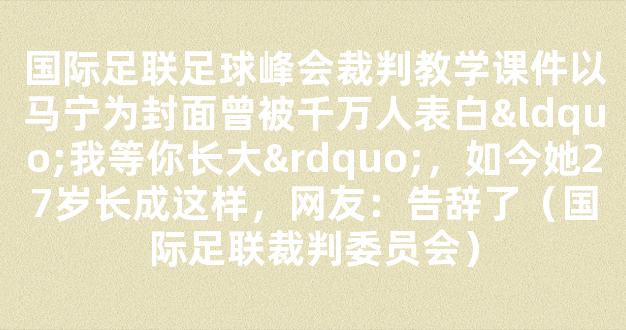 国际足联足球峰会裁判教学课件以马宁为封面曾被千万人表白“我等你长大”，如今她27岁长成这样，网友：告辞了（国际足联裁判委员会）