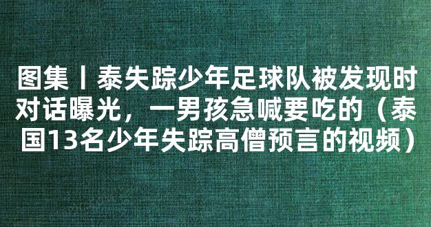 图集丨泰失踪少年足球队被发现时对话曝光，一男孩急喊要吃的（泰国13名少年失踪高僧预言的视频）