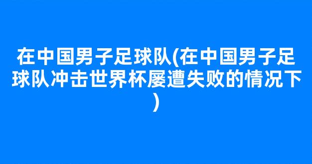 在中国男子足球队(在中国男子足球队冲击世界杯屡遭失败的情况下)