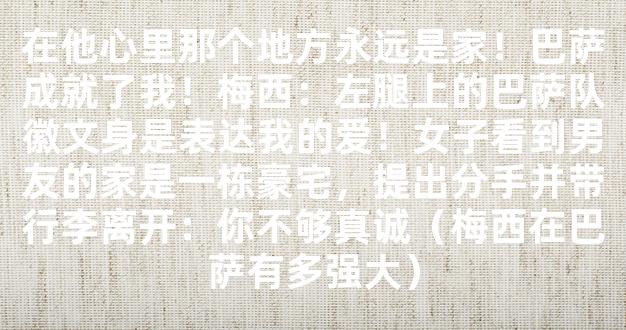 在他心里那个地方永远是家！巴萨成就了我！梅西：左腿上的巴萨队徽文身是表达我的爱！女子看到男友的家是一栋豪宅，提出分手并带行李离开：你不够真诚（梅西在巴萨有多强大）