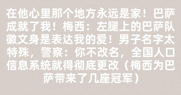 在他心里那个地方永远是家！巴萨成就了我！梅西：左腿上的巴萨队徽文身是表达我的爱！男子名字太特殊，警察：你不改名，全国人口信息系统就得彻底更改（梅西为巴萨带来了几座冠军）