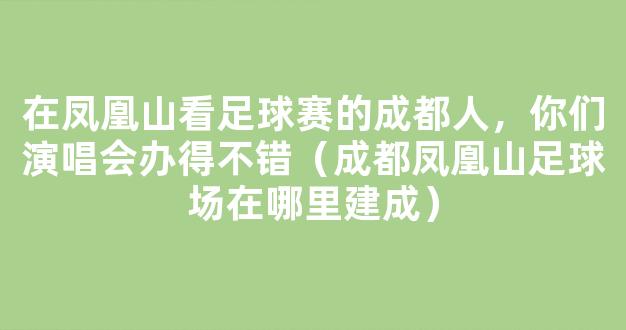 在凤凰山看足球赛的成都人，你们演唱会办得不错（成都凤凰山足球场在哪里建成）