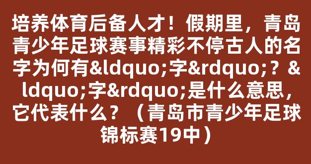 培养体育后备人才！假期里，青岛青少年足球赛事精彩不停古人的名字为何有“字”？“字”是什么意思，它代表什么？（青岛市青少年足球锦标赛19中）