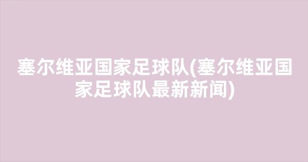 塞尔维亚国家足球队(塞尔维亚国家足球队最新新闻)