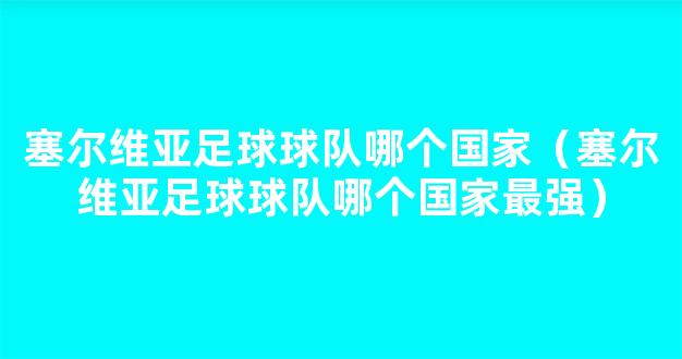 塞尔维亚足球球队哪个国家（塞尔维亚足球球队哪个国家最强）