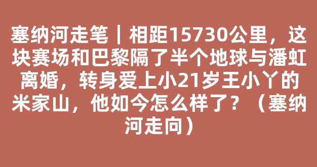 塞纳河走笔｜相距15730公里，这块赛场和巴黎隔了半个地球与潘虹离婚，转身爱上小21岁王小丫的米家山，他如今怎么样了？（塞纳河走向）