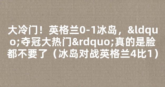 大冷门！英格兰0-1冰岛，“夺冠大热门”真的是脸都不要了（冰岛对战英格兰4比1）