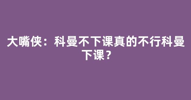 大嘴侠：科曼不下课真的不行科曼下课？