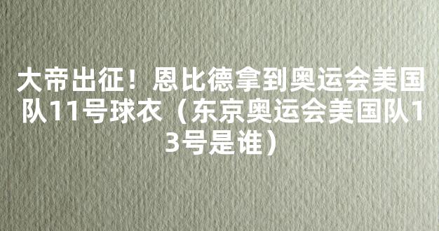 大帝出征！恩比德拿到奥运会美国队11号球衣（东京奥运会美国队13号是谁）