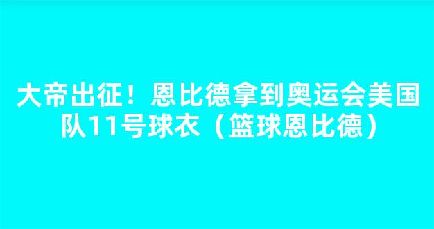 大帝出征！恩比德拿到奥运会美国队11号球衣（篮球恩比德）