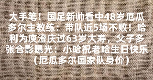 大手笔！国足新帅看中48岁厄瓜多尔主教练：带队近5场不败！哈利为庾澄庆过63岁大寿，父子多张合影曝光：小哈祝老哈生日快乐（厄瓜多尔国家队身价）