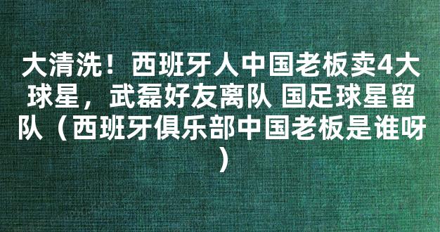 大清洗！西班牙人中国老板卖4大球星，武磊好友离队 国足球星留队（西班牙俱乐部中国老板是谁呀）