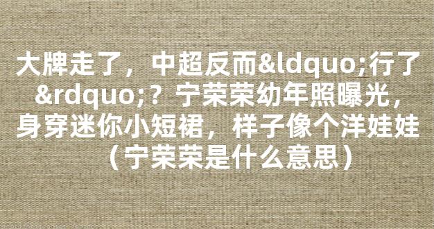 大牌走了，中超反而“行了”？宁荣荣幼年照曝光，身穿迷你小短裙，样子像个洋娃娃（宁荣荣是什么意思）