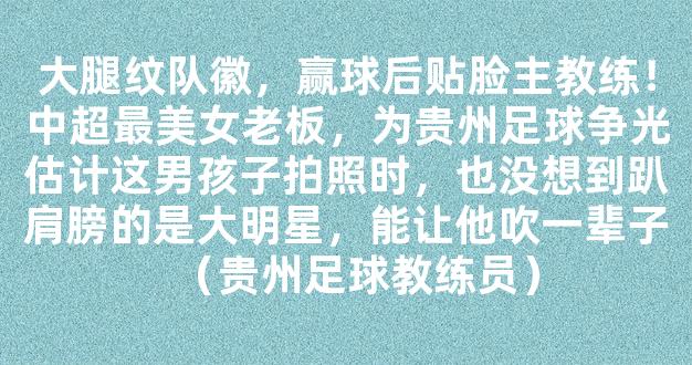 大腿纹队徽，赢球后贴脸主教练！中超最美女老板，为贵州足球争光估计这男孩子拍照时，也没想到趴肩膀的是大明星，能让他吹一辈子（贵州足球教练员）