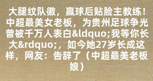 大腿纹队徽，赢球后贴脸主教练！中超最美女老板，为贵州足球争光曾被千万人表白“我等你长大”，如今她27岁长成这样，网友：告辞了（中超最美老板娘）