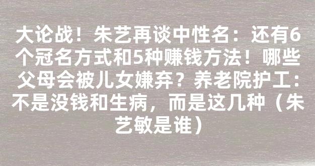 大论战！朱艺再谈中性名：还有6个冠名方式和5种赚钱方法！哪些父母会被儿女嫌弃？养老院护工：不是没钱和生病，而是这几种（朱艺敏是谁）