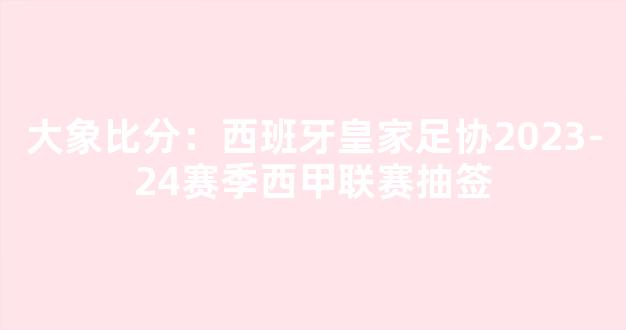 大象比分：西班牙皇家足协2023-24赛季西甲联赛抽签