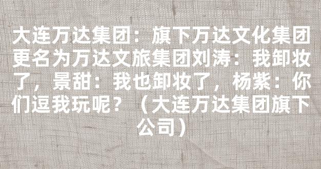 大连万达集团：旗下万达文化集团更名为万达文旅集团刘涛：我卸妆了，景甜：我也卸妆了，杨紫：你们逗我玩呢？（大连万达集团旗下公司）