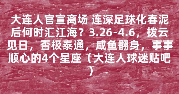 大连人官宣离场 连深足球化春泥后何时汇江海？3.26-4.6，拨云见日，否极泰通，咸鱼翻身，事事顺心的4个星座（大连人球迷贴吧）