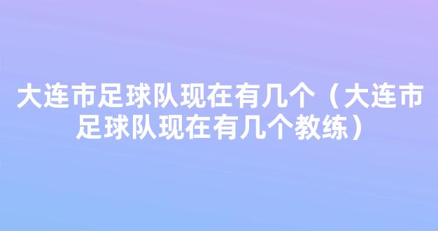 大连市足球队现在有几个（大连市足球队现在有几个教练）