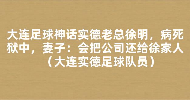 大连足球神话实德老总徐明，病死狱中，妻子：会把公司还给徐家人（大连实德足球队员）