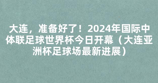 大连，准备好了！2024年国际中体联足球世界杯今日开幕（大连亚洲杯足球场最新进展）