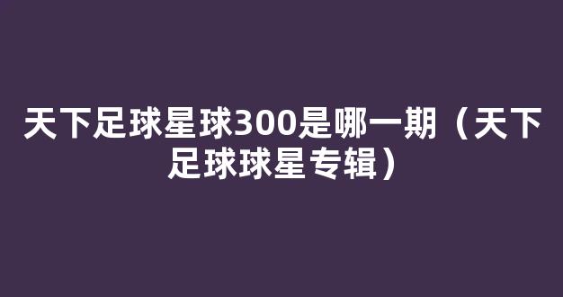 天下足球星球300是哪一期（天下足球球星专辑）