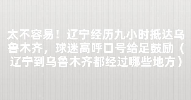 太不容易！辽宁经历九小时抵达乌鲁木齐，球迷高呼口号给足鼓励（辽宁到乌鲁木齐都经过哪些地方）