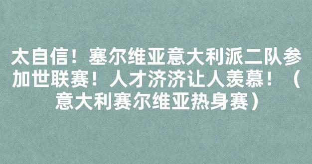 太自信！塞尔维亚意大利派二队参加世联赛！人才济济让人羡慕！（意大利赛尔维亚热身赛）