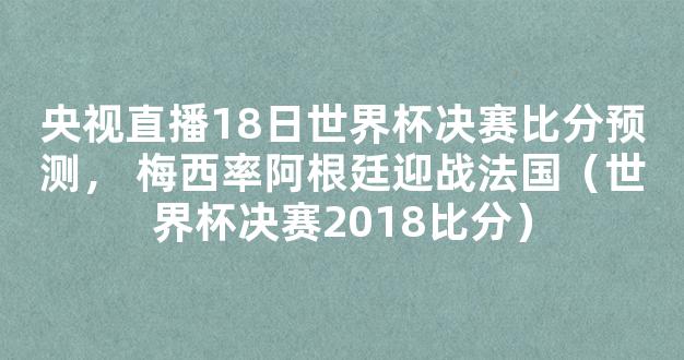 央视直播18日世界杯决赛比分预测， 梅西率阿根廷迎战法国（世界杯决赛2018比分）