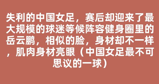 失利的中国女足，赛后却迎来了最大规模的球迷等候阵容健身圈里的岳云鹏，相似的脸，身材却不一样，肌肉身材亮眼（中国女足最不可思议的一球）