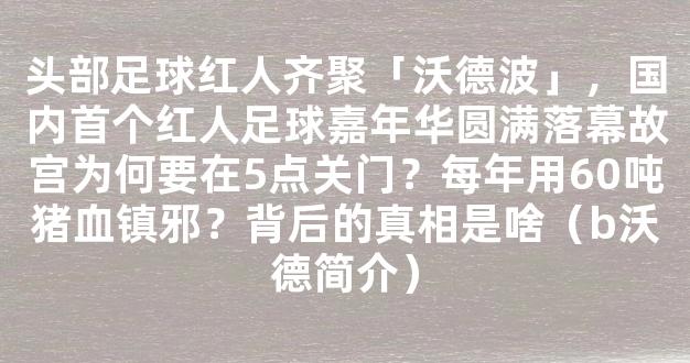 头部足球红人齐聚「沃德波」，国内首个红人足球嘉年华圆满落幕故宫为何要在5点关门？每年用60吨猪血镇邪？背后的真相是啥（b沃德简介）