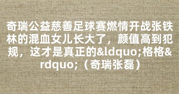 奇瑞公益慈善足球赛燃情开战张铁林的混血女儿长大了，颜值高到犯规，这才是真正的“格格”（奇瑞张磊）