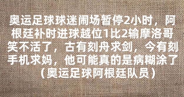 奥运足球球迷闹场暂停2小时，阿根廷补时进球越位1比2输摩洛哥笑不活了，古有刻舟求剑，今有刻手机求妈，他可能真的是病糊涂了（奥运足球阿根廷队员）