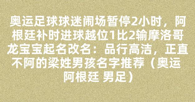 奥运足球球迷闹场暂停2小时，阿根廷补时进球越位1比2输摩洛哥龙宝宝起名改名：品行高洁，正直不阿的梁姓男孩名字推荐（奥运 阿根廷 男足）