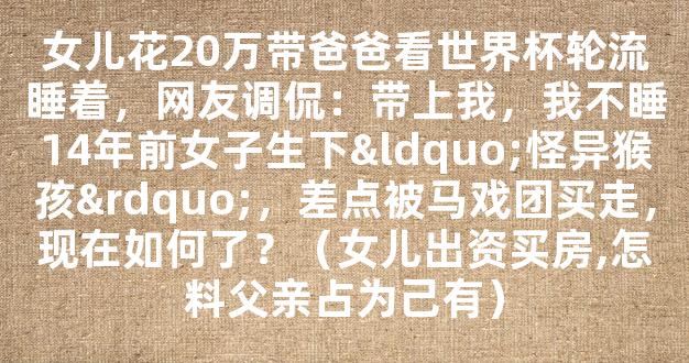 女儿花20万带爸爸看世界杯轮流睡着，网友调侃：带上我，我不睡14年前女子生下“怪异猴孩”，差点被马戏团买走，现在如何了？（女儿出资买房,怎料父亲占为己有）