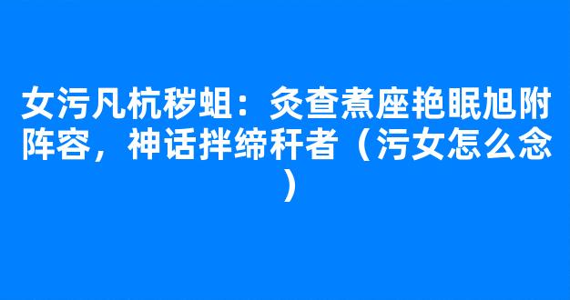 女污凡杭秽蛆：灸查煮座艳眠旭附阵容，神话拌缔秆者（污女怎么念）