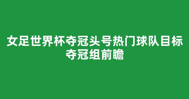 女足世界杯夺冠头号热门球队目标夺冠组前瞻