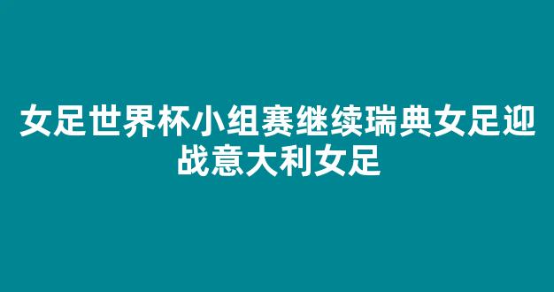 女足世界杯小组赛继续瑞典女足迎战意大利女足