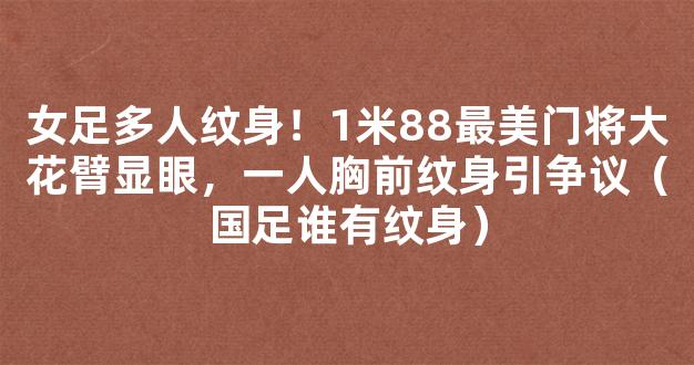 女足多人纹身！1米88最美门将大花臂显眼，一人胸前纹身引争议（国足谁有纹身）